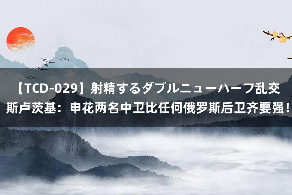 【TCD-029】射精するダブルニューハーフ乱交 斯卢茨基：申花两名中卫比任何俄罗斯后卫齐要强！