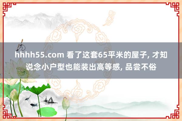 hhhh55.com 看了这套65平米的屋子， 才知说念小户型也能装出高等感， 品尝不俗