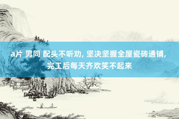 a片 男同 配头不听劝， 坚决坚握全屋瓷砖通铺， 完工后每天齐欢笑不起来