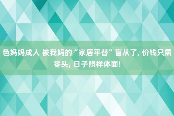 色妈妈成人 被我妈的“家居平替”盲从了， 价钱只需零头， 日子照样体面!