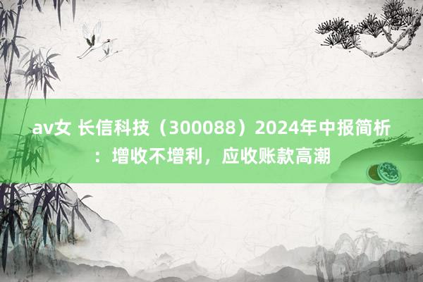 av女 长信科技（300088）2024年中报简析：增收不增利，应收账款高潮