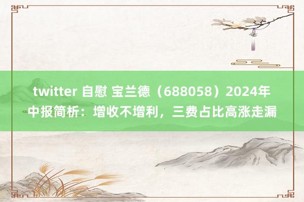 twitter 自慰 宝兰德（688058）2024年中报简析：增收不增利，三费占比高涨走漏