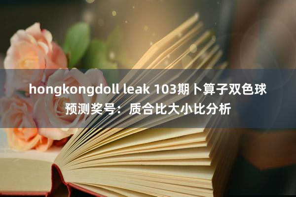 hongkongdoll leak 103期卜算子双色球预测奖号：质合比大小比分析