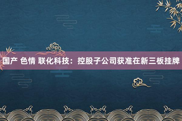 国产 色情 联化科技：控股子公司获准在新三板挂牌