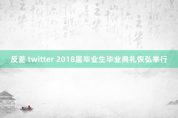 反差 twitter 2018届毕业生毕业典礼恢弘举行