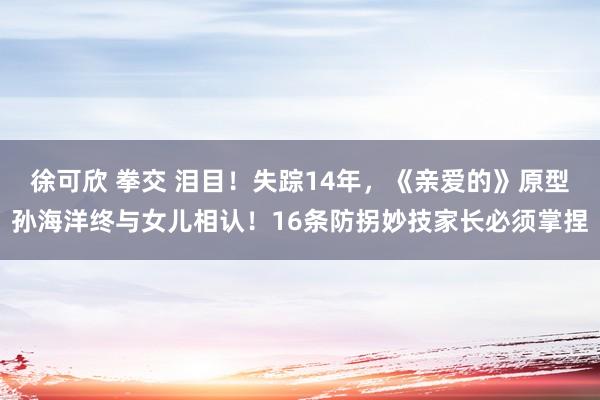 徐可欣 拳交 泪目！失踪14年，《亲爱的》原型孙海洋终与女儿相认！16条防拐妙技家长必须掌捏