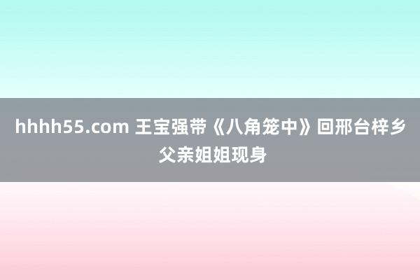 hhhh55.com 王宝强带《八角笼中》回邢台梓乡 父亲姐姐现身