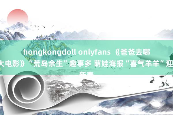 hongkongdoll onlyfans 《爸爸去哪儿2大电影》“荒岛余生”趣事多 萌娃海报“喜气羊羊”迎新春