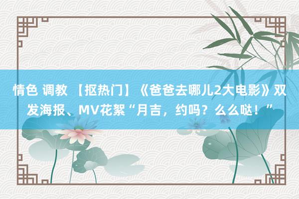 情色 调教 【抠热门】《爸爸去哪儿2大电影》双发海报、MV花絮“月吉，约吗？么么哒！”