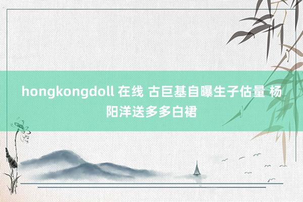 hongkongdoll 在线 古巨基自曝生子估量 杨阳洋送多多白裙