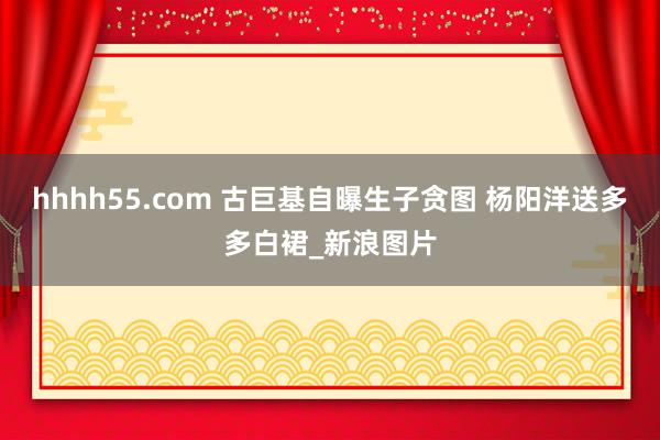 hhhh55.com 古巨基自曝生子贪图 杨阳洋送多多白裙_新浪图片