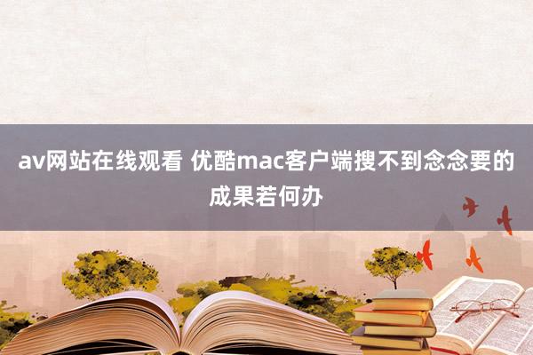 av网站在线观看 优酷mac客户端搜不到念念要的成果若何办