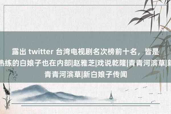 露出 twitter 台湾电视剧名次榜前十名，皆是芳华回忆，熟练的白娘子也在内部|赵雅芝|戏说乾隆|青青河滨草|新白娘子传闻