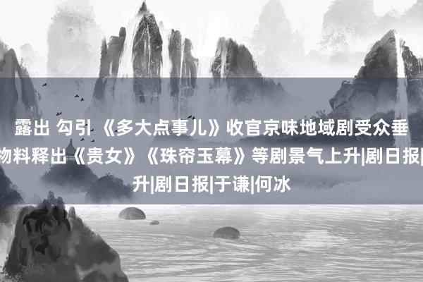 露出 勾引 《多大点事儿》收官京味地域剧受众垂直，中秋物料释出《贵女》《珠帘玉幕》等剧景气上升|剧日报|于谦|何冰