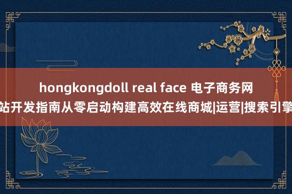 hongkongdoll real face 电子商务网站开发指南从零启动构建高效在线商城|运营|搜索引擎