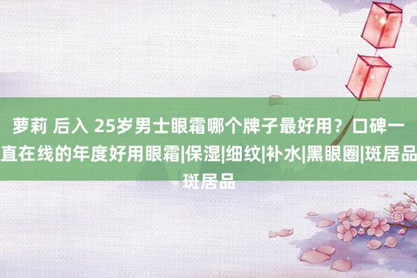 萝莉 后入 25岁男士眼霜哪个牌子最好用？口碑一直在线的年度好用眼霜|保湿|细纹|补水|黑眼圈|斑居品