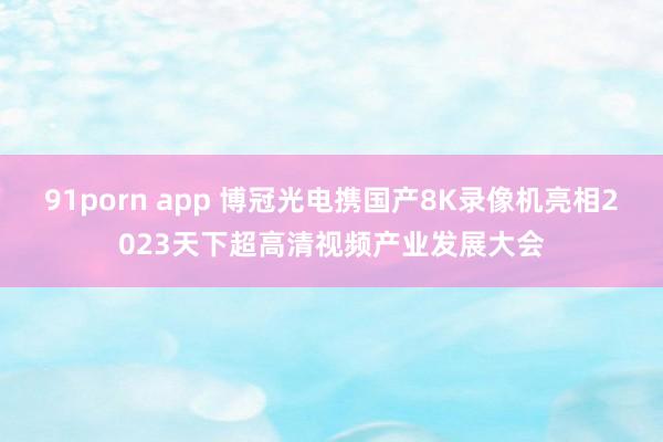 91porn app 博冠光电携国产8K录像机亮相2023天下超高清视频产业发展大会