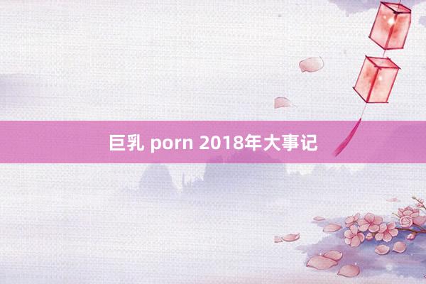 巨乳 porn 2018年大事记