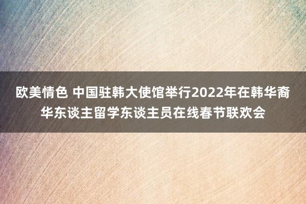 欧美情色 中国驻韩大使馆举行2022年在韩华裔华东谈主留学东谈主员在线春节联欢会