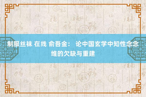 制服丝袜 在线 俞吾金： 论中国玄学中知性念念维的欠缺与重建