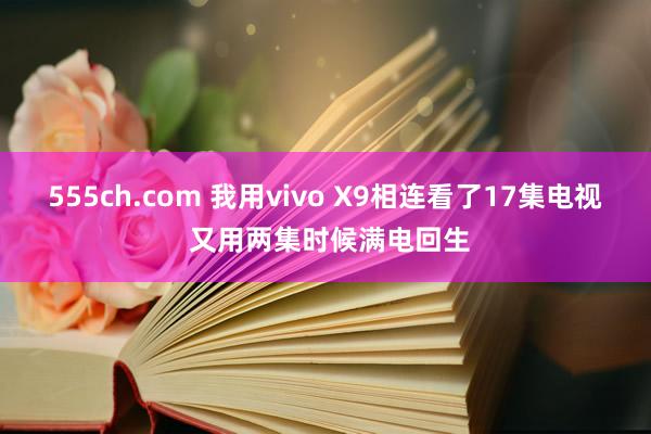 555ch.com 我用vivo X9相连看了17集电视 又用两集时候满电回生