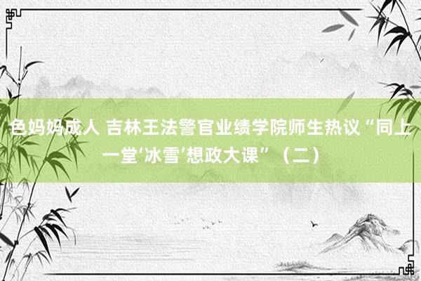 色妈妈成人 吉林王法警官业绩学院师生热议“同上一堂‘冰雪’想政大课”（二）