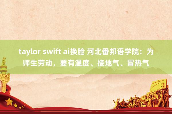 taylor swift ai换脸 河北番邦语学院：为师生劳动，要有温度、接地气、冒热气