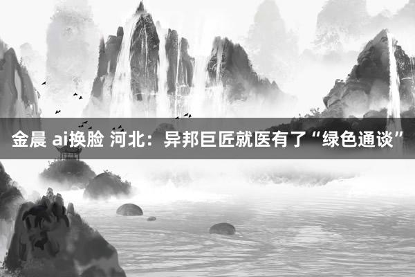 金晨 ai换脸 河北：异邦巨匠就医有了“绿色通谈”