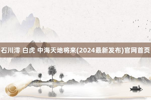 石川澪 白虎 中海天地将来(2024最新发布)官网首页