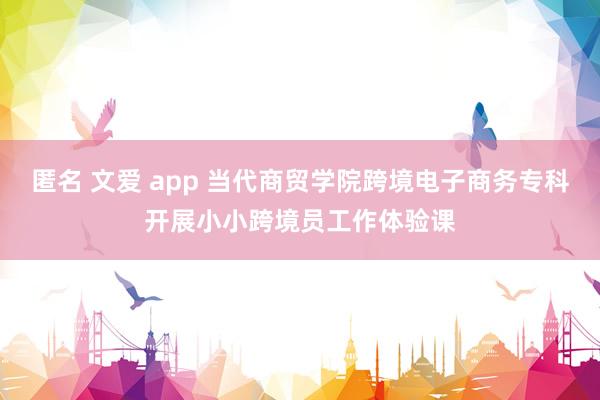 匿名 文爱 app 当代商贸学院跨境电子商务专科开展小小跨境员工作体验课