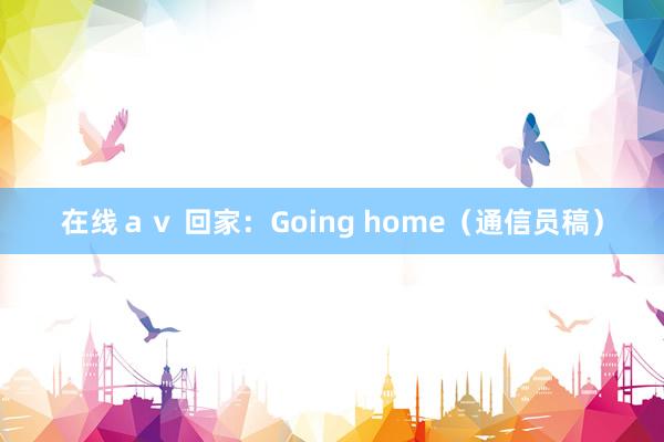 在线ａｖ 回家：Going home（通信员稿）