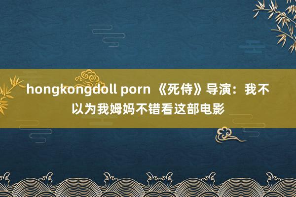 hongkongdoll porn 《死侍》导演：我不以为我姆妈不错看这部电影