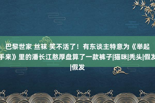 巴黎世家 丝袜 笑不活了！有东谈主特意为《举起手来》里的潘长江憨厚盘算了一款裤子|猫咪|秃头|假发