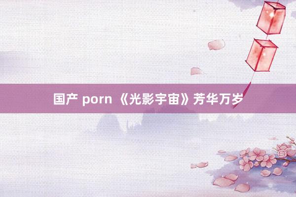 国产 porn 《光影宇宙》芳华万岁