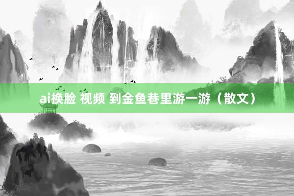 ai换脸 视频 到金鱼巷里游一游（散文）