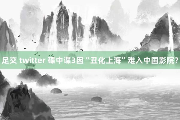 足交 twitter 碟中谍3因“丑化上海”难入中国影院？