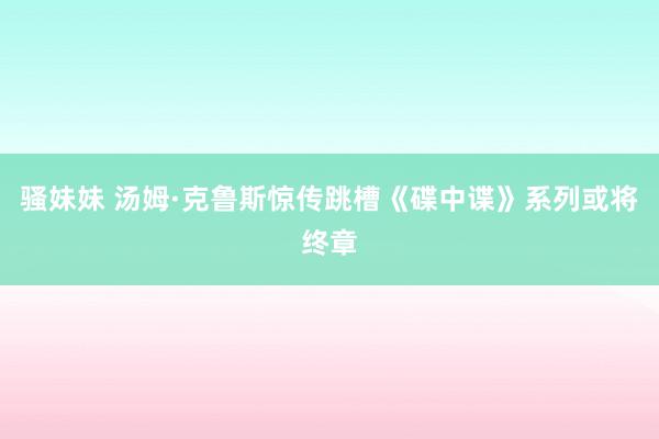 骚妹妹 汤姆·克鲁斯惊传跳槽《碟中谍》系列或将终章