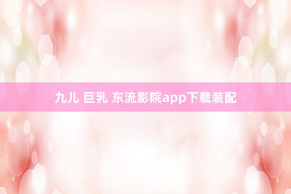 九儿 巨乳 东流影院app下载装配