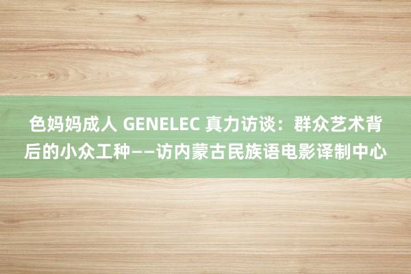 色妈妈成人 GENELEC 真力访谈：群众艺术背后的小众工种——访内蒙古民族语电影译制中心