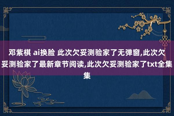 邓紫棋 ai换脸 此次欠妥测验家了无弹窗，此次欠妥测验家了最新章节阅读，此次欠妥测验家了txt全集