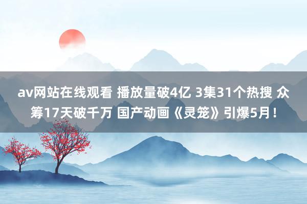 av网站在线观看 播放量破4亿 3集31个热搜 众筹17天破千万 国产动画《灵笼》引爆5月！