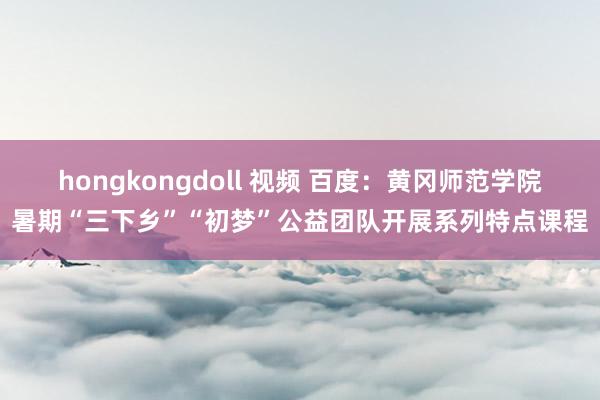 hongkongdoll 视频 百度：黄冈师范学院暑期“三下乡”“初梦”公益团队开展系列特点课程