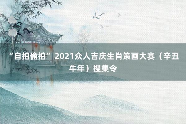 “自拍偷拍” 2021众人吉庆生肖策画大赛（辛丑牛年）搜集令