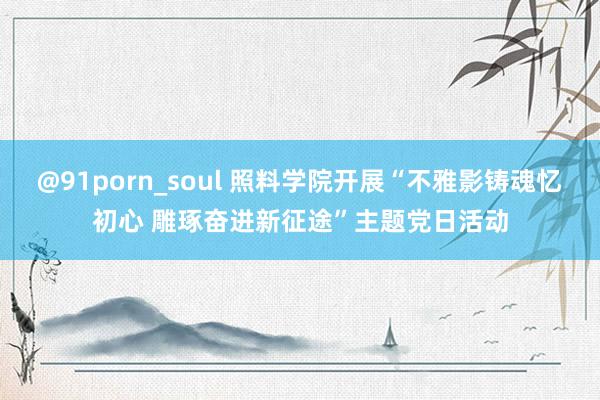 @91porn_soul 照料学院开展“不雅影铸魂忆初心 雕琢奋进新征途”主题党日活动