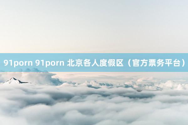 91porn 91porn 北京各人度假区（官方票务平台）