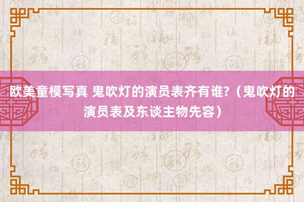 欧美童模写真 鬼吹灯的演员表齐有谁?（鬼吹灯的演员表及东谈主物先容）