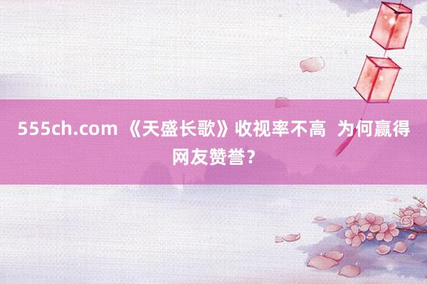 555ch.com 《天盛长歌》收视率不高  为何赢得网友赞誉？