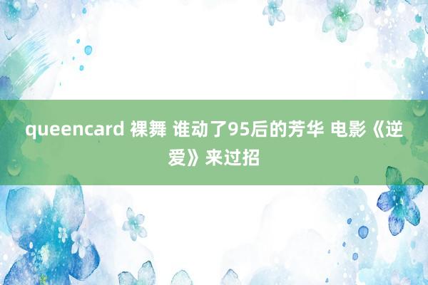 queencard 裸舞 谁动了95后的芳华 电影《逆爱》来过招