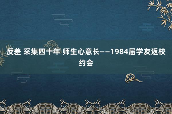 反差 采集四十年 师生心意长——1984届学友返校约会