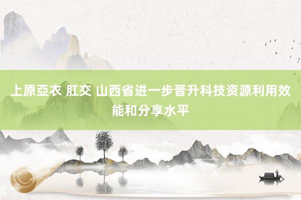 上原亞衣 肛交 山西省进一步晋升科技资源利用效能和分享水平